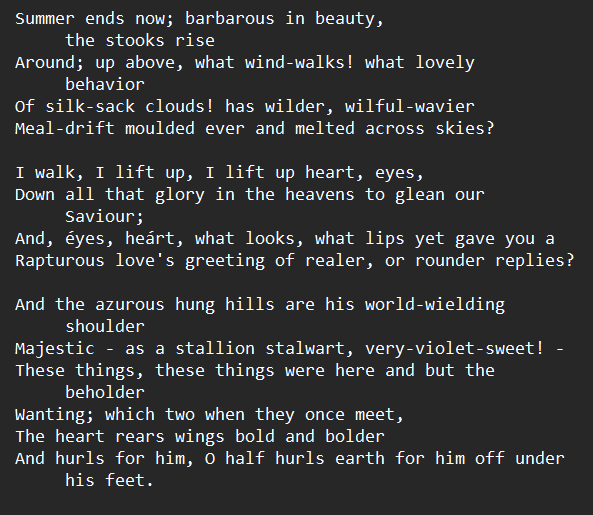 Hurrahing in Harvest, by Gerard Manley Hopkins Summer ends now; barbarous in beauty, the stooks rise Around; up above, what wind-walks! what lovely behavior Of silk-sack clouds! has wilder, wilful-wavier Meal-drift moulded ever and melted across skies? I walk, I lift up, I lift up heart, eyes, Down all that glory in the heavens to glean our Saviour; And, éyes, heárt, what looks, what lips yet gave you a Rapturous love's greeting of realer, or rounder replies? And the azurous hung hills are his world-wielding shoulder Majestic - as a stallion stalwart, very-violet-sweet! - These things, these things were here and but the beholder Wanting; which two when they once meet, The heart rears wings bold and bolder And hurls for him, O half hurls earth for him off under his feet.